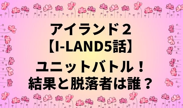 アイランド【I-LAND5話】ユニットバトル！