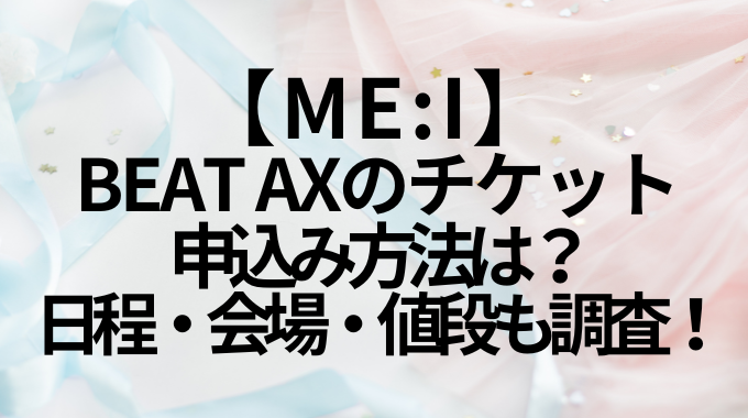 【ME:I】BEAT AXのチケット申込み方法は？日程・会場・値段も調査！
