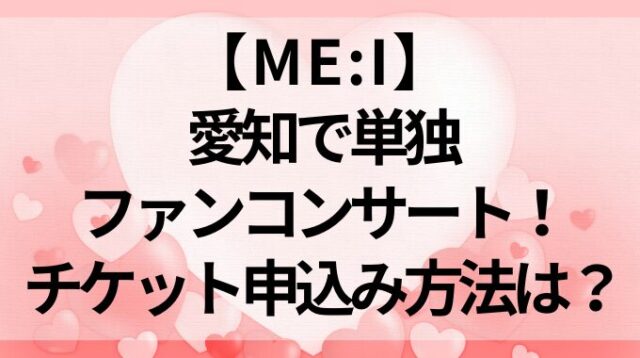 【ME:I】愛知で単独ファンコンサート！チケット申込み方法は？