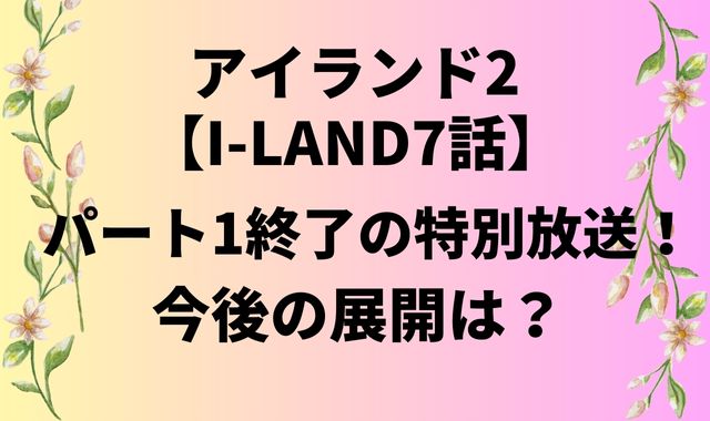 アイランド2【I-LAND7話】パート1終了の特別放送！