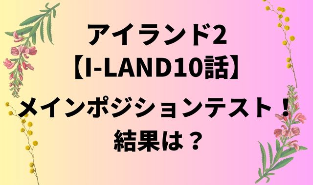 アイランド2【I-LAND10話】メインポジションテスト！