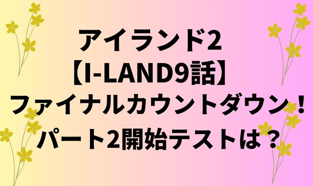 アイランド2【I-LAND9話】ファイナルカウントダウン！