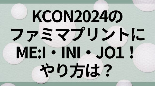 KCON2024のファミマプリントにME:I・INI・JO1！やり方は？