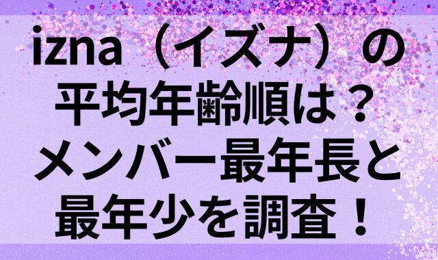 izna（イズナ）の平均年齢順は？メンバー最年長と最年少を調査！