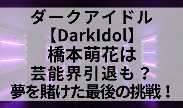 ダークアイドル【DarkIdol】橋本萌花は芸能界引退も？夢を賭けた最後の挑戦！