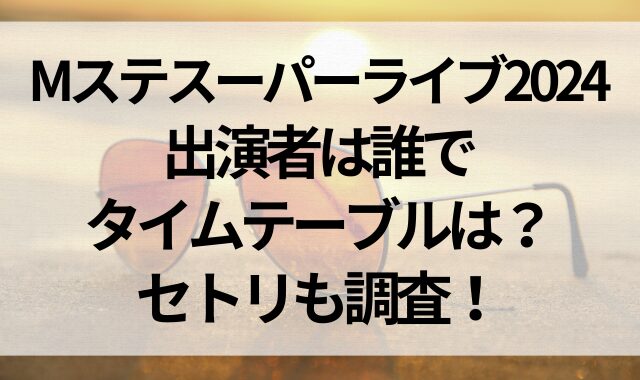 Mステスーパーライブ2024の出演者は誰でタイムテーブルは？セトリも調査！