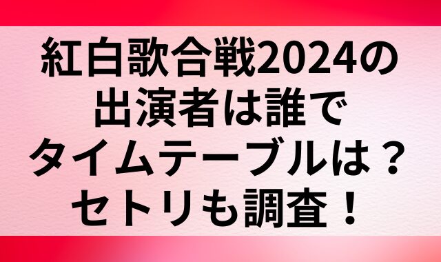 紅白歌合戦2024の出演者は誰でタイムテーブルは？セトリも調査！