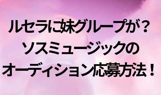 ルセラに妹グループが？ソスミュージックのオーディション応募方法！