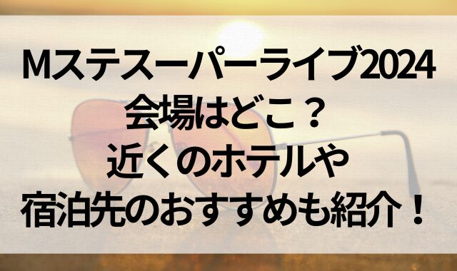 Mステスーパーライブ2024の会場はどこ？近くのホテルや宿泊先のおすすめも紹介！