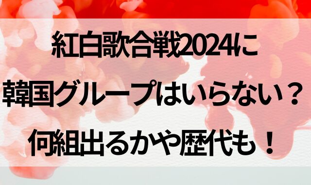 紅白歌合戦2024に韓国グループはいらない？何組出るかや歴代も！